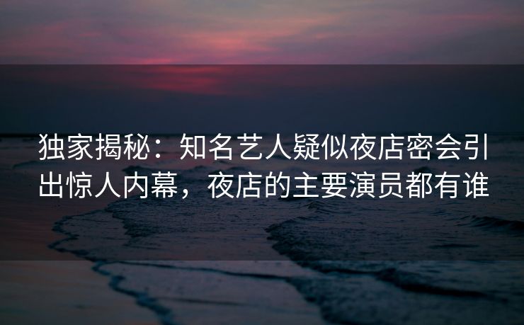 独家揭秘：知名艺人疑似夜店密会引出惊人内幕，夜店的主要演员都有谁