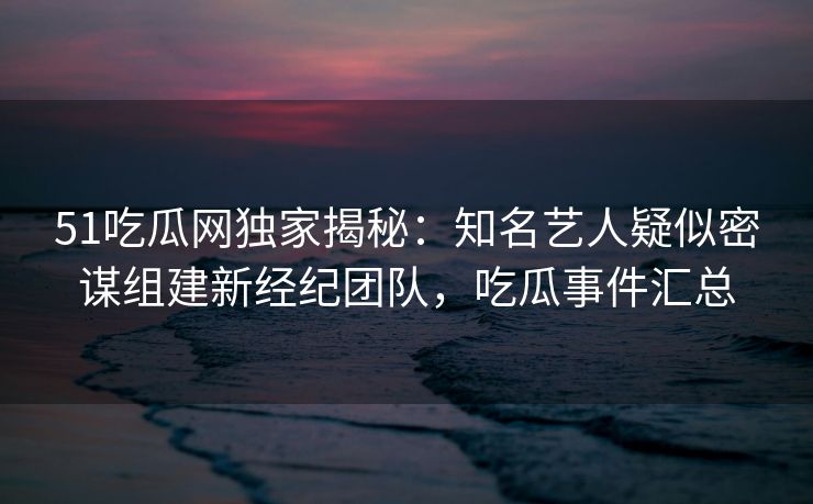 51吃瓜网独家揭秘：知名艺人疑似密谋组建新经纪团队，吃瓜事件汇总