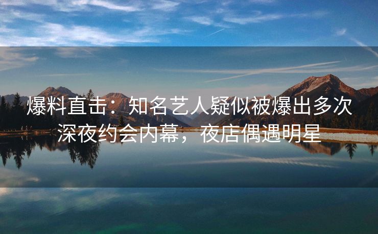 爆料直击：知名艺人疑似被爆出多次深夜约会内幕，夜店偶遇明星