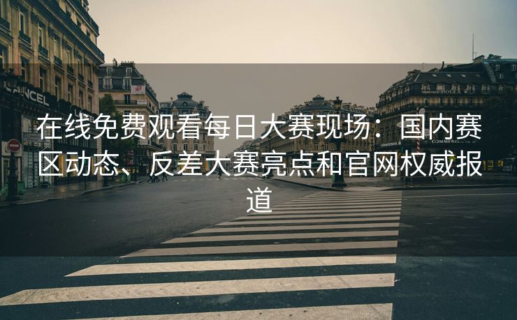 在线免费观看每日大赛现场：国内赛区动态、反差大赛亮点和官网权威报道