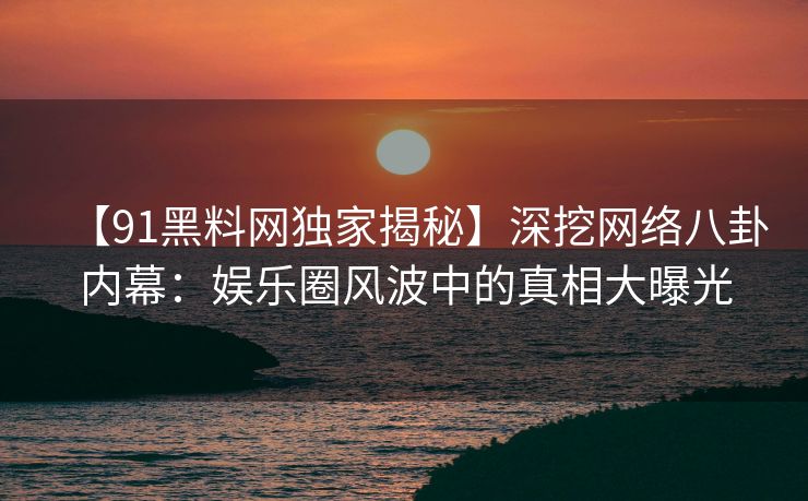【91黑料网独家揭秘】深挖网络八卦内幕:娱乐圈风波中的真相大曝光 【91黑料网独家揭秘】深挖网络八卦内幕:娱乐圈风波中的真相大曝光
