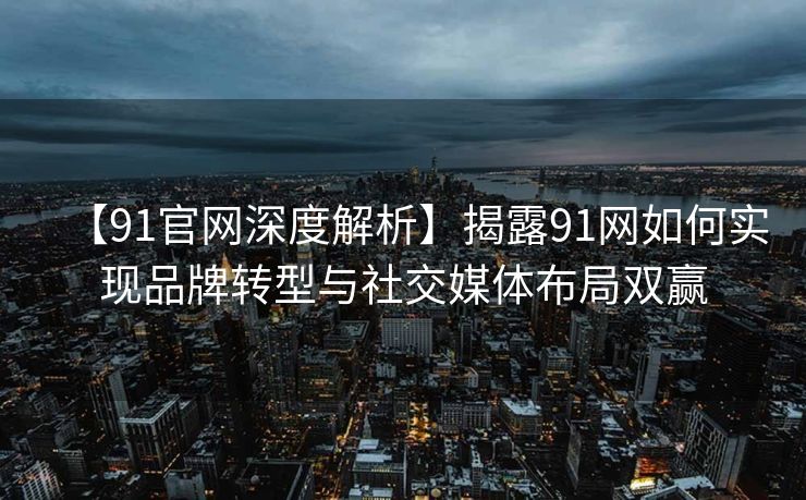 【91官网深度解析】揭露91网如何实现品牌转型与社交媒体布局双赢