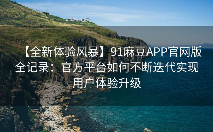 【全新体验风暴】91麻豆APP官网版全记录：官方平台如何不断迭代实现用户体验升级