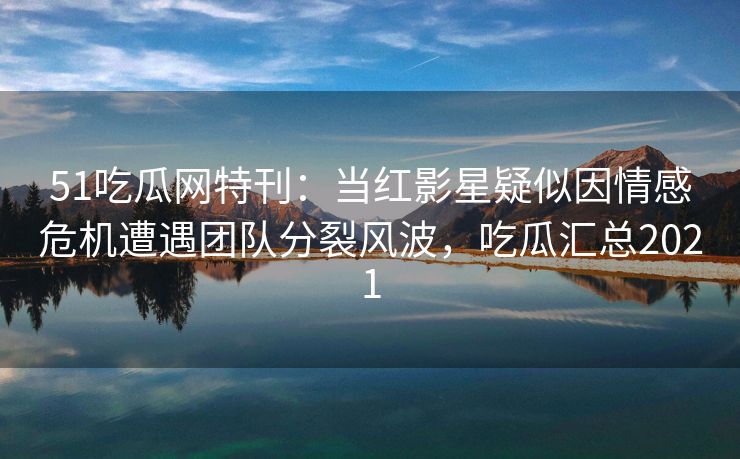 51吃瓜网特刊:当红影星疑似因情感危机遭遇团队分裂风波,吃瓜汇总2021 51吃瓜网特刊:当红影星疑似因情感危机遭遇团队分裂风波,吃瓜汇总2021